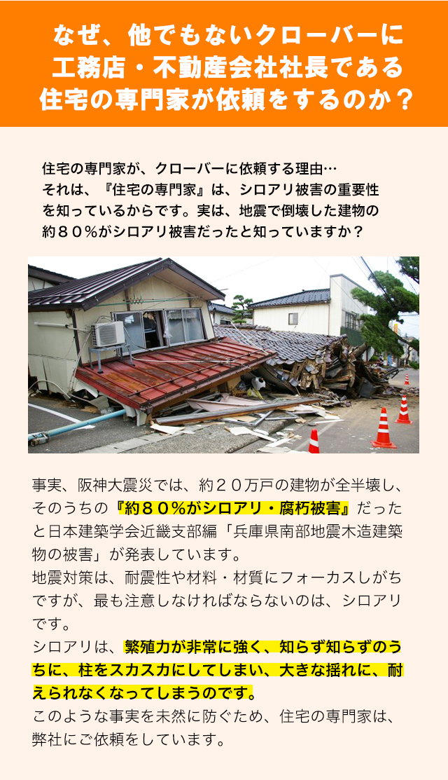 なぜ、他でもないクローバーに工務店・不動産会社社長である住宅の専門家が依頼をするのか？住宅の専門家が、クローバーに依頼する理由…それは、『住宅の専門家』は、シロアリ被害の重要性を知っているからです。実は、地震で倒壊した建物の約８０％がシロアリ被害だったと知っていますか？事実、阪神大震災では、約２０万戸の建物が全半壊し、そのうちの『約８０％がシロアリ・腐朽被害』だったと日本建築学会近畿支部編「兵庫県南部地震木造建築物の被害」が発表しています。地震対策は、耐震性や材料・材質にフォーカスしがちですが、最も注意しなければならないのは、シロアリです。シロアリは、繁殖力が非常に強く、知らず知らずのうちに、柱をスカスカにしてしまい、大きな揺れに、耐えられなくなってしまうのです。このような事実を未然に防ぐため、住宅の専門家は、弊社にご依頼をしています。